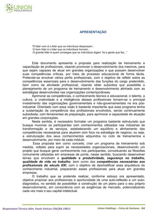 APRESENTAÇÃO



                      “O líder ruim é o líder que os indivíduos desprezam...
                       O bom líder é o líder que os indivíduos honram...
                       O grande líder é quem consegue que os indivíduos digam: foi a gente que fez...”



                      Este documento apresenta a proposta para realização de treinamento e
               capacitação de profissionais, visando promover o desenvolvimento dos mesmos, para
               que sejam capazes de atuar em grandes organizações e que possam desenvolver
               suas competências críticas, por meio de processo educacional de forma tácita.
               Pretende-se envolver vários perfis profissionais, com o objetivo de refletir sobre as
               competências essenciais para o desenvolvimento das funções do cargo pretendido,
               bem como da atividade profissional, visando obter subsídios que possibilite o
               planejamento de um programa de treinamento e desenvolvimento alinhado com as
               estratégias desenvolvidas nas organizações contemporâneas.
                      Aprimorar as competências, o conhecimento técnico e educacional, o talento, a
               cultura, a criatividade e a inteligência desses profissionais tornam-se o principal
               investimento das organizações governamentais e não-governamentais na era pós-
               industrial. Orientado com essa visão é bastante importante que esse programa tenha
               a sustentação da competência dos profissionais envolvidos, sendo continuamente
               subsidiada, com ferramentas de preparação, para aprimorar a capacidade de atuação
               em grandes corporações.
                      Neste sentido, é necessário formatar um programa bastante estruturado que
               busque municiar os participantes com conhecimentos utilizados nas indústrias de
               transformação e de serviços, estabelecendo um equilíbrio e alinhamento das
               competências necessárias para atuarem com foco na estratégia de negócio, ou seja,
               a estruturação dos seus conhecimentos adquiridos no ciclo de treinamentos e
               desenvolvimento, por meio de cada módulo.
                       Essa proposta tem como conceito, criar um programa de treinamento sob
               medida, voltado para suprir as necessidades organizacionais, desenvolvendo um
               projeto que busque gerar conhecimento nos participantes, conceituando as filosofias
               comumente utilizadas em empresas de ponta, nesse sentido, buscando desenvolver
               temas que envolvam a qualidade e produtividade, segurança no trabalho,
               qualidade de vida no trabalho, bem como das competências necessárias aos
               profissionais do século XXI, com o objetivo de desmistificar essa arquitetura do
               conhecimento industrial, preparando esses profissionais para atuar em grandes
               empresas.
                      O trabalho que se pretende realizar, conforme esboço ora apresentado,
               objetiva propiciar aos profissionais a oportunidade de uma auto-reflexão e um auto-
               diagnóstico, no sentido de possibilitar a construção de um plano para o seu próprio
               desenvolvimento, em consonância com as exigências de mercado, potencializando
               cada vez mais o seu capital intelectual.




Responsável Técnico Adm. Paulo Vinícius CRA/BA 19812                         Union Holdings – Feira de Santana - BA
 