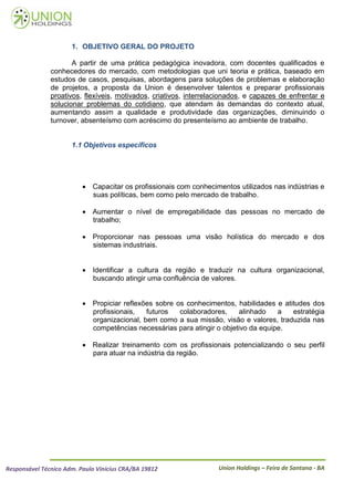 1. OBJETIVO GERAL DO PROJETO

                      A partir de uma prática pedagógica inovadora, com docentes qualificados e
               conhecedores do mercado, com metodologias que uni teoria e prática, baseado em
               estudos de casos, pesquisas, abordagens para soluções de problemas e elaboração
               de projetos, a proposta da Union é desenvolver talentos e preparar profissionais
               proativos, flexíveis, motivados, criativos, interrelacionados, e capazes de enfrentar e
               solucionar problemas do cotidiano, que atendam ás demandas do contexto atual,
               aumentando assim a qualidade e produtividade das organizações, diminuindo o
               turnover, absenteísmo com acréscimo do presenteísmo ao ambiente de trabalho.


                      1.1 Objetivos específicos




                           Capacitar os profissionais com conhecimentos utilizados nas indústrias e
                            suas políticas, bem como pelo mercado de trabalho.

                           Aumentar o nível de empregabilidade das pessoas no mercado de
                            trabalho;

                           Proporcionar nas pessoas uma visão holística do mercado e dos
                            sistemas industriais.


                           Identificar a cultura da região e traduzir na cultura organizacional,
                            buscando atingir uma confluência de valores.


                           Propiciar reflexões sobre os conhecimentos, habilidades e atitudes dos
                            profissionais,   futuros   colaboradores,     alinhado   a   estratégia
                            organizacional, bem como a sua missão, visão e valores, traduzida nas
                            competências necessárias para atingir o objetivo da equipe.

                           Realizar treinamento com os profissionais potencializando o seu perfil
                            para atuar na indústria da região.




Responsável Técnico Adm. Paulo Vinícius CRA/BA 19812                Union Holdings – Feira de Santana - BA
 