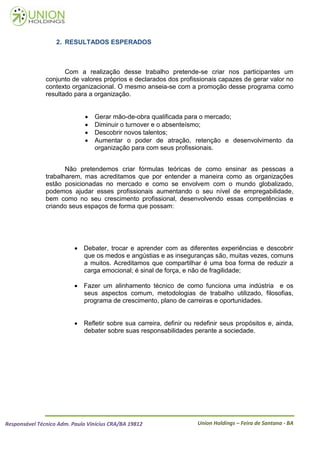 2. RESULTADOS ESPERADOS



                      Com a realização desse trabalho pretende-se criar nos participantes um
               conjunto de valores próprios e declarados dos profissionais capazes de gerar valor no
               contexto organizacional. O mesmo anseia-se com a promoção desse programa como
               resultado para a organização.


                                 Gerar mão-de-obra qualificada para o mercado;
                                 Diminuir o turnover e o absenteísmo;
                                 Descobrir novos talentos;
                                 Aumentar o poder de atração, retenção e desenvolvimento da
                                  organização para com seus profissionais.


                      Não pretendemos criar fórmulas teóricas de como ensinar as pessoas a
               trabalharem, mas acreditamos que por entender a maneira como as organizações
               estão posicionadas no mercado e como se envolvem com o mundo globalizado,
               podemos ajudar esses profissionais aumentando o seu nível de empregabilidade,
               bem como no seu crescimento profissional, desenvolvendo essas competências e
               criando seus espaços de forma que possam:




                           Debater, trocar e aprender com as diferentes experiências e descobrir
                            que os medos e angústias e as inseguranças são, muitas vezes, comuns
                            a muitos. Acreditamos que compartilhar é uma boa forma de reduzir a
                            carga emocional; é sinal de força, e não de fragilidade;

                           Fazer um alinhamento técnico de como funciona uma indústria e os
                            seus aspectos comum, metodologias de trabalho utilizado, filosofias,
                            programa de crescimento, plano de carreiras e oportunidades.


                           Refletir sobre sua carreira, definir ou redefinir seus propósitos e, ainda,
                            debater sobre suas responsabilidades perante a sociedade.




Responsável Técnico Adm. Paulo Vinícius CRA/BA 19812                 Union Holdings – Feira de Santana - BA
 