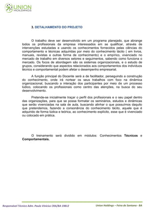 3. DETALHAMENTO DO PROJETO



                      O trabalho deve ser desenvolvido em um programa planejado, que abrange
               todos os profissionais da empresa interessados em se qualificar, através de
               intervenções estudadas e usando os conhecimentos fornecidos pelas ciências do
               comportamento e técnicas adquiridas por meio do conhecimento tácito ( em livros,
               manuais, revistas e outras forma de conhecimento) e o empírico, vivenciado no
               mercado de trabalho em diversos setores e seguimentos, sabendo como funciona o
               mercado. Os focos de abordagem são os sistemas organizacionais, e o estudo de
               grupos, considerando que aspectos relacionados aos comportamentos dos indivíduos
               técnico e comportamental podem afetar o desempenho empresarial.

                      A função principal do Docente será a de facilitador, perseguindo a construção
               do conhecimento, onde irá nortear os seus trabalhos com foco na dinâmica
               organizacional, buscando a interação dos participantes por meio de um processo
               lúdico, colocando os profissionais como centro das atenções, na busca do seu
               desenvolvimento.

                      Pretende-se inicialmente traçar o perfil dos profissionais e o seu papel dentro
               das organizações, para que se possa formatar os seminários, estudos e dinâmicas
               que serão vivenciadas na sala de aula, buscando alinhar o que possuímos daquilo
               que pretendemos, fazendo a consonância do conhecimento tácito, aquele que é
               adquirido de forma lúdica e teórica, ao conhecimento explícito, esse que é vivenciado
               ou colocado em prática.




                   O treinamento será dividido em módulos: Conhecimentos Técnicos e
               Comportamentais.




Responsável Técnico Adm. Paulo Vinícius CRA/BA 19812               Union Holdings – Feira de Santana - BA
 
