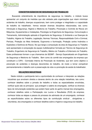 CONCEITOS BÁSICOS DE SEGURANÇA NO TRABALHO

             Buscando entendimento da importância da segurança no trabalho, o módulo busca
      apresentar um conjunto de medidas que são adotada pela organizações que visam minimizar
      acidentes de trabalho, doenças ocupacionais, bem como proteger a integridade e a capacidade
      de trabalho do trabalhador. Iremos estudar diversas disciplinas relacionadas, tais como:
      Introdução à Segurança, Higiene e Medicina do Trabalho, Prevenção e Controle de Riscos em
      Máquinas, Equipamentos e Instalações, Psicologia na Engenharia de Segurança, Comunicação e
      Treinamento, Administração aplicada à Engenharia de Segurança, O Ambiente e as Doenças do
      Trabalho, Higiene do Trabalho, Legislação, Normas Técnicas, Responsabilidade Civil e Criminal,
      Perícias, Proteção do Meio Ambiente, Ergonomia e Iluminação, Proteção contra Incêndios e
      Explosões e Gerência de Riscos. No que tange a composição da área de Segurança no Trabalho
      será apresentado à composição da equipe multidisciplinar formada por Técnico de Segurança do
      Trabalho, Engenheiro de Segurança do Trabalho, Médico do Trabalho e Enfermeiro do Trabalho.
      Estes profissionais formam o que chamamos de SESMT - Serviço Especializado em Engenharia
      de Segurança e Medicina do Trabalho. Bem como do comitê dos empregados da empresa que
      constituem a CIPA - Comissão Interna de Prevenção de Acidentes, que tem como objetivo a
      prevenção de acidentes e doenças decorrentes do trabalho, de modo a tornar compatível
      permanentemente o trabalho com a preservação da vida e a promoção da saúde do trabalhador.

                      RELAÇÕES INDUSTRIAIS

            Neste módulo o participante terá a oportunidade de conhecer e interpretar as relações
        industriais que envolvem direitos e deveres dentro de uma relação trabalhista, tais como:
        conhecer detalhes sobre a jornada de trabalho e todas as especialidades envolvidas,
        verificar quais são os princípios que protegem o salário do empregado, verificar os diversos
        tipos de remuneração existentes que podem fazer parte do ganho mensal dos empregados,
        conhecer detalhes sobre a Participação nos Lucros e Resultados (PLR) da empresa;
        conhecer todas as etapas e passos do processo de admissão de um empregado, conhecer
        as especificidades sobre os diferentes tipos de contribuição sindical , obrigatórias e
        voluntárias, dos empregados e conhecer detalhes sobre a higiene e segurança do trabalho.




Responsável Técnico Adm. Paulo Vinícius CRA/BA 19812              Union Holdings – Feira de Santana - BA
 