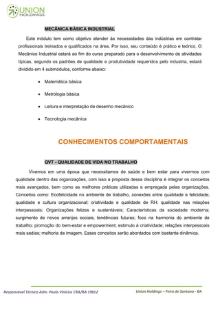 MECÂNICA BÁSICA INDUSTRIAL

            Este módulo tem como objetivo atender às necessidades das indústrias em contratar
        profissionais treinados e qualificados na área. Por isso, seu conteúdo é prático e teórico. O
        Mecânico Industrial estará ao fim do curso preparado para o desenvolvimento de atividades
        típicas, segundo os padrões de qualidade e produtividade requeridos pelo industria, estará
        dividido em 4 submódulos, conforme abaixo:

                    Matemática básica

                    Metrologia básica

                    Leitura e interpretação de desenho mecânico

                    Tecnologia mecânica




                              CONHECIMENTOS COMPORTAMENTAIS

                      QVT - QUALIDADE DE VIDA NO TRABALHO

             Vivemos em uma época que necessitamos de saúde e bem estar para vivermos com
      qualidade dentro das organizações, com isso a proposta dessa disciplina é integrar os conceitos
      mais avançados, bem como as melhores práticas utilizadas e empregada pelas organizações.
      Conceitos como: Ecofelicidade no ambiente de trabalho, conexões entre qualidade e felicidade;
      qualidade e cultura organizacional; criatividade e qualidade de RH; qualidade nas relações
      interpessoais; Organizações felizes e sustentáveis; Características da sociedade moderna;
      surgimento de novos arranjos sociais; tendências futuras; foco na harmonia do ambiente de
      trabalho; promoção do bem-estar e empowerment; estimulo á criatividade; relações interpessoais
      mais sadias; melhoria da imagem. Esses conceitos serão abordados com bastante dinâmica.




Responsável Técnico Adm. Paulo Vinícius CRA/BA 19812               Union Holdings – Feira de Santana - BA
 