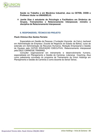Saúde no Trabalho e em Mecânica Industrial, atua no CETEB, CEEB e
                      Professor titular na UNIASSELVI.

                    Jamile Dias é estudante de Psicologia e Facilitadora em Dinâmica de
                     Grupos, Treinamentos e Relacionamento Interpessoal, ministra a
                     disciplina de Relacionamento Interpessoal.



                      6. RESPONSÁVEL TÉCNICO DO PROJETO

               Paulo Vinícius Dos Santos Ferreira

                     Especialista em Gestão de Pessoas ( Fundação Visconde de Caíru), bacharel
               em Administração de Empresa ( Escola de Negócios do Estado da Bahia), curso de
               extensão em Administração de Recursos Humanos, Redação Empresarial e Gestão
               de Equipes pela CATHO EDUCAÇÂO EXECUTIVA, Relacionamento interpessoal
               pela DALE CARNEGIE TRAINING.
                     Consultor organizacional em treinamento e desenvolvimento humano,
               especialidade em Planejamento e Gestão de Carreiras, Liderança Coaching, Atua
               como palestrante convidado do programa de Treinamento da Union Holdings em
               Planejamento e Gestão de Carreiras e como docente do Senai/ Senac.




Responsável Técnico Adm. Paulo Vinícius CRA/BA 19812           Union Holdings – Feira de Santana - BA
 