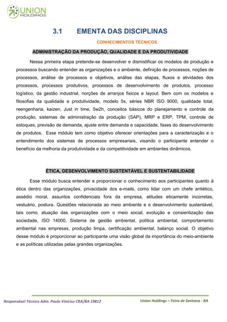 3.1          EMENTA DAS DISCIPLINAS
                                                 CONHECIMENTOS TÉCNICOS

               ADMINISTRAÇÃO DA PRODUÇÃO, QUALIDADE E DA PRODUTIVIDADE

             Nessa primeira etapa pretende-se desenvolver e dismistificar os modelos de produção e
      processos buscando entender as organizações e o ambiente, definição de processos, noções de
      processos, análise de processos e objetivos, análise das etapas, fluxos e atividades dos
      processos, processos produtivos, processos de desenvolvimento de produtos, processo
      logístico, da gestão industrial, norções de arranjos fisicos e layout. Bem com os modelos e
      filosofias da qualidade e produtividade, modelo 5s, séries NBR ISO 9000, qualidade total,
      reengenharia, kaizen, Just in time, 5w2h, conceitos básicos do planejamento e controle da
      produção, sistemas de administração da produção (SAP), MRP e ERP, TPM, controle de
      estoques, previsão de demanda, ajuste entre demanda e capacidade, fases do desenvolvimento
      de produtos. Esse módulo tem como objetivo oferecer orientações para a caracterização e o
      entendimento dos sistemas de processos empresariais, visando o participante entender o
      benefício da melhoria da produtividade e da competitividade em ambientes dinâmicos.



                      ÉTICA, DESENVOLVIMENTO SUSTENTÁVEL E SUSTENTABILIDADE

             Esse módulo busca entender e proporcionar o conhecimento aos participantes quanto à
      ética dentro das organizações, privacidade dos e-mails, como lidar com um chefe antiético,
      assédio moral, assuntos confidenciais fora da empresa, atitudes eticamente incorretas,
      vestuário, postura. Questões relacionada ao meio ambiente e o desenvolvimento sustentável,
      tais como, atuação das organizações com o meio social, evolução e consientização das
      sociedade, ISO 14000, Sistema de gestão ambiental, política ambiental, comportamento
      ambiental nas empresas, produção limpa, certificação ambiental, balanço social. O objetivo
      desse módulo é proporcionar ao participante uma visão global da importância do meio-ambiente
      e as políticas utilizadas pelas grandes organizações.




Responsável Técnico Adm. Paulo Vinícius CRA/BA 19812            Union Holdings – Feira de Santana - BA
 