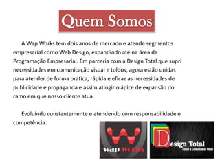 A Wap Works tem dois anos de mercado e atende segmentos
empresarial como Web Design, expandindo até na área da
Programação Empresarial. Em parceria com a Design Total que supri
necessidades em comunicação visual e toldos, agora estão unidas
para atender de forma pratica, rápida e eficaz as necessidades de
publicidade e propaganda e assim atingir o ápice de expansão do
ramo em que nosso cliente atua.
Evoluindo constantemente e atendendo com responsabilidade e
competência.

 