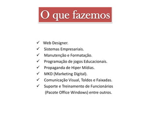  Web Designer.
 Sistemas Empresariais.
 Manutenção e Formatação.
 Programação de jogos Educacionais.
 Propaganda de Hiper Mídias.
 MKD (Marketing Digital).
 Comunicação Visual, Toldos e Faixadas.
 Suporte e Treinamento de Funcionários
(Pacote Office Windows) entre outros.

 