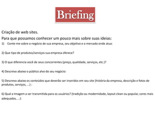 Criação de web sites.
Para que possamos conhecer um pouco mais sobre suas ideias:
1) Conte-me sobre o negócio de sua empresa, seu objetivo e o mercado onde atua:
2) Que tipo de produtos/serviços sua empresa oferece?
3) O que diferencia você de seus concorrentes (preço, qualidade, serviços, etc.)?
4) Descreva abaixo o público alvo do seu negócio:
5) Descreva abaixo os conteúdos que deverão ser inseridos em seu site (história da empresa, descrição e fotos de
produtos, serviços, ...) :
6) Qual a Imagem a ser transmitida para os usuários? (tradição ou modernidade, layout clean ou popular, cores mais
adequadas, ...):

 