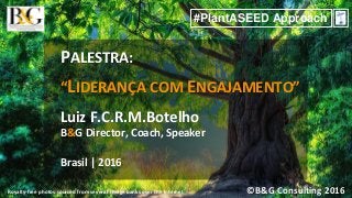 ©B&G Consulting 2016
#PlantASEED Approach
Royalty-free photos sourced from several image banks over the Internet
PALESTRA:
“LIDERANÇA COM ENGAJAMENTO”
Luiz F.C.R.M.Botelho
B&G Director, Coach, Speaker
Brasil | 2016
 