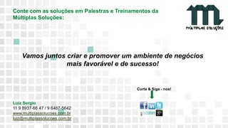 11 9 8344-0059 / 9 6230-3536
marcos@multiplassolucoes.com.br
www.marcos@multiplassolucoes.com.br
Conte com as soluções em Palestras e Treinamentos da
Múltiplas Soluções:
Curta & Siga - nos!
Luiz Sergio
11 9 8937-66 47 / 9 6467-5642
www.multiplassolucoes.com.br
luiz@multiplassolucoes.com.br
Vamos juntos criar e promover um ambiente de negócios
mais favorável e de sucesso!
 