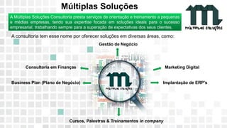 11 9 8344-0059 / 9 6230-3536
marcos@multiplassolucoes.com.br
www.marcos@multiplassolucoes.com.br
Múltiplas Soluções
A consultoria tem esse nome por oferecer soluções em diversas áreas, como:
Gestão de Negócio
Consultoria em Finanças Marketing Digital
Business Plan (Plano de Negócio) Implantação de ERP’s
Cursos, Palestras & Treinamentos in company
A Múltiplas Soluções Consultoria presta serviços de orientação e treinamento a pequenas
e médias empresas, tendo sua expertise focada em soluções ideais para o sucesso
empresarial, trabalhando sempre para a superação de expectativas dos seus clientes.
 