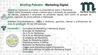 11 9 8344-0059 / 9 6230-3536
marcos@multiplassolucoes.com.br
www.marcos@multiplassolucoes.com.br
Briefing Palestra - Marketing Digital
Objetivo: Esclarecer e orientar os empresários sobre o Marketing
Digital como ferramenta viável e efetiva para o aumento da exposição
de marcas, produtos e empresas no ambiente digital, bem como na geração de
leads, captação de novos clientes e fidelização.
Público: Empreendedores: sócios e diretores, gerentes, líderes e profissionais da
área de gestão. De 50 até 300 pessoas.
Conteúdo: - Conceitos de Marketing e Marketing Digital
- Evolução do Marketing;
- Os 5 Ps do Marketing;
- Os 8 Ps do Marketing Digital
- O ambiente de Marketing
- Papel do Marketing Digital
- Marketing Online X Offline
- Números do Marketing Digital
- Canais para Marketing Digital Empresarial
- Dicas para otimizar as ações de Marketing Digital
- Conclusão
 