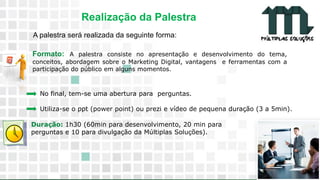 11 9 8344-0059 / 9 6230-3536
marcos@multiplassolucoes.com.br
www.marcos@multiplassolucoes.com.br
Realização da Palestra
A palestra será realizada da seguinte forma:
No final, tem-se uma abertura para perguntas.
Utiliza-se o ppt (power point) ou prezi e vídeo de pequena duração (3 a 5min).
Duração: 1h30 (60min para desenvolvimento, 20 min para
perguntas e 10 para divulgação da Múltiplas Soluções).
Formato: A palestra consiste no apresentação e desenvolvimento do tema,
conceitos, abordagem sobre o Marketing Digital, vantagens e ferramentas com a
participação do público em alguns momentos.
 