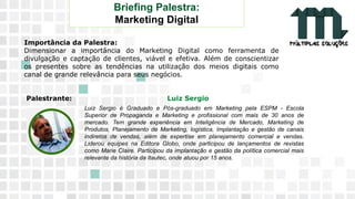 11 9 8344-0059 / 9 6230-3536
marcos@multiplassolucoes.com.br
www.marcos@multiplassolucoes.com.br
Importância da Palestra:
Dimensionar a importância do Marketing Digital como ferramenta de
divulgação e captação de clientes, viável e efetiva. Além de conscientizar
os presentes sobre as tendências na utilização dos meios digitais como
canal de grande relevância para seus negócios.
Palestrante: Luiz Sergio
Briefing Palestra:
Marketing Digital
Luiz Sergio é Graduado e Pós-graduado em Marketing pela ESPM - Escola
Superior de Propaganda e Marketing e profissional com mais de 30 anos de
mercado. Tem grande experiência em Inteligência de Mercado, Marketing de
Produtos, Planejamento de Marketing, logística, Implantação e gestão de canais
indiretos de vendas, além de expertise em planejamento comercial e vendas.
Liderou equipes na Editora Globo, onde participou de lançamentos de revistas
como Marie Claire. Participou da implantação e gestão da política comercial mais
relevante da história da Itautec, onde atuou por 15 anos.
 