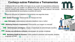 11 9 8344-0059 / 9 6230-3536
marcos@multiplassolucoes.com.br
www.marcos@multiplassolucoes.com.br
Conheça outras Palestras e Treinamentos
A Múltiplas têm em seu DNA a formação de seu quadro de especialistas professores-
consultores o que nos confere um diferencial em não apenas orientar ou prescrever,
mas sim ensinar boas práticas em Gestão e Negócios de modo preciso e de acordo
com a necessidade de sua empresa ou público do evento.
Dispomos soluções em palestras e treinamentos nas seguintes áreas:
Gestão Financeira: Sobrevivendo em Tempos de Crise
Motivação: colaboradores motivados trabalham mais e melhor
Marketing Pessoal e Empresarial: Promovendo sua imagem no mercado
Administração estratégica: criação e implantação de administração inovativa
Vendas com eficiência e eficácia: alavancagem de vendas complexas
Marketing Digital de Sucesso: Como publicar e promover sua empresa, produtos
e serviços na Web
 