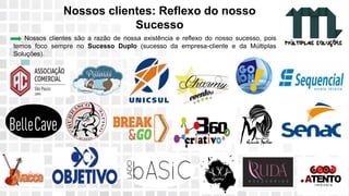 11 9 8344-0059 / 9 6230-3536
marcos@multiplassolucoes.com.br
www.marcos@multiplassolucoes.com.br
Nossos clientes: Reflexo do nosso
Sucesso
Nossos clientes são a razão de nossa existência e reflexo do nosso sucesso, pois
temos foco sempre no Sucesso Duplo (sucesso da empresa-cliente e da Múltiplas
Soluções).
 