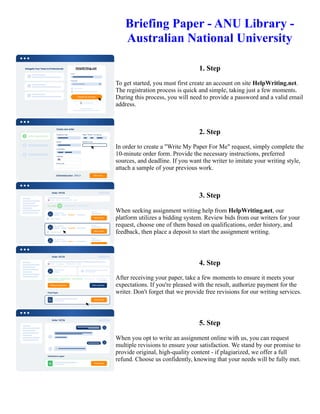 Briefing Paper - ANU Library -
Australian National University
1. Step
To get started, you must first create an account on site HelpWriting.net.
The registration process is quick and simple, taking just a few moments.
During this process, you will need to provide a password and a valid email
address.
2. Step
In order to create a "Write My Paper For Me" request, simply complete the
10-minute order form. Provide the necessary instructions, preferred
sources, and deadline. If you want the writer to imitate your writing style,
attach a sample of your previous work.
3. Step
When seeking assignment writing help from HelpWriting.net, our
platform utilizes a bidding system. Review bids from our writers for your
request, choose one of them based on qualifications, order history, and
feedback, then place a deposit to start the assignment writing.
4. Step
After receiving your paper, take a few moments to ensure it meets your
expectations. If you're pleased with the result, authorize payment for the
writer. Don't forget that we provide free revisions for our writing services.
5. Step
When you opt to write an assignment online with us, you can request
multiple revisions to ensure your satisfaction. We stand by our promise to
provide original, high-quality content - if plagiarized, we offer a full
refund. Choose us confidently, knowing that your needs will be fully met.
Briefing Paper - ANU Library - Australian National University Briefing Paper - ANU Library - Australian National
University
 