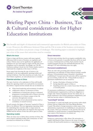 © 2016 Grant Thornton UK LLP. All rights reserved.
Briefing Paper: China - Business, Tax
& Cultural considerations for Higher
Education Institutions
The breadth and depth of educational and commercial opportunities for British universities in China
is vast. However, the differences between China and the UK in terms of the business environment,
regulation and culture can present a range of challenges. This briefing paper is intended to highlight
just a few of the issues that universities need to consider.
What's the issue
China is a large and diverse country with many regional
differences both in terms of business, tax regulation and
culture. Chinese taxes can be significant, the application of
legislation can vary from region to region and the risk of non-
compliance can be substantial. Accordingly, any UK HE
Institution seeking to break into the Chinese market needs to
understand the complexity of the issues it will face.
Issues range from choosing the type of activity to be
undertaken to the most appropriate operating vehicle and
method of delivery. Once these decisions are made, there are
then Chinese regulatory, tax and cultural issues to consider.
Potential activities in China
The type of activity to be undertaken in China will broadly
dictate the operating model to be used and the tax treatment
that follows. Typical activities include (but are not limited to):
 China based marketing and recruitment of students
 collaborative delivery of education in China
 establishment of formal joint schools or education
programmes in partnership with a Chinese university
 establishment of a Chinese campus of the UK
university (through joint venture)
 the provision of non-educational services (such as
consultancy or research services)
In each scenario, the degree of 'presence' required in China is
likely to be different. The most appropriate operating vehicle
for undertaking these activities will, to a large extent, be
dependent on the specific plans, the functions that need to be
fulfilled and the amount of time that will be spent in China.
Operating models
There are many ways to deliver these activities in China. The
most common operating models with commentary on their
associated tax treatment are as follows:
Direct interaction
For short-term activities that do not require considerable visits,
or boots on the ground, it is possible that there will be no need
to create a formal presence in China. Such activities may be
outside Enterprise Income Tax and Individual Income Tax,
although VAT and withholding taxes may apply.
Permanent establishment
There are strict rules governing what activities overseas
organisations can undertake in China without forming a taxable
presence. If the permitted scope is breached, a 'permanent
establishment' is created and a UK university will be required to
pay tax in China. Under the UK / China double tax treaty, a
permanent establishment can be created by:
 having a fixed place of business in China
 having dependent agents in China or
 furnishing services for a total of more than 183 days in
a 12 month period.
If a permanent establishment is created there are registration
and administrative requirements as well as tax obligations to
comply with. Chinese Enterprise Income Tax will be due on
profits attributed to the Chinese permanent establishment, and
staff may become subject to Individual Income Tax.
"Launchpad" services
"Launchpad" is a quick and simple start-up service under which
Chinese staff are employed by the China-Britain Business
Council. This allows a foreign institution to defer many of the
administrative requirements of establishing its own presence in
the country. There are restrictions on the activities that can be
undertaken so careful attention is required depending on the
exact nature of the functions to be carried out.
Representative office
Setting up a representative office allows UK universities to
employ staff based in China. However, the scope of required
activities will need careful attention as a representative office is
 