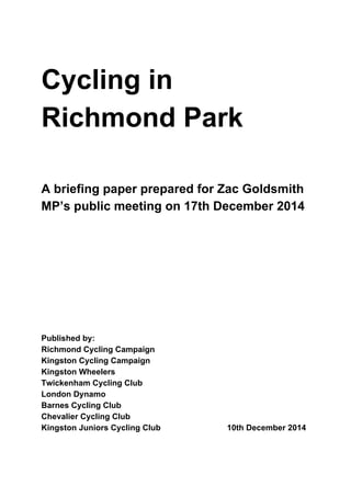 Cycling in 
Richmond Park 
  
  
  
A briefing paper prepared for Zac Goldsmith 
MP’s public meeting on 17th December 2014 
 
 
 
 
 
 
 
 
 
 
Published by: 
Richmond Cycling Campaign 
Kingston Cycling Campaign 
Kingston Wheelers 
Twickenham Cycling Club 
London Dynamo 
Barnes Cycling Club 
Chevalier Cycling Club 
Kingston Juniors Cycling Club   10th December 2014 
 
