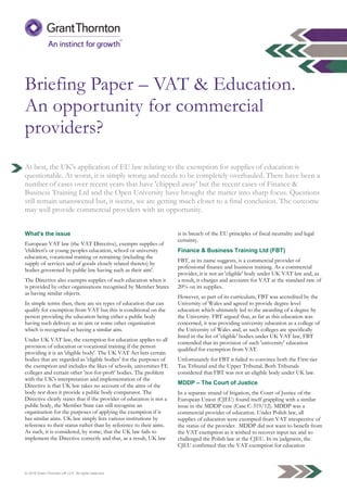 © 2016 Grant Thornton UK LLP. All rights reserved.
Briefing Paper – VAT & Education.
An opportunity for commercial
providers?
At best, the UK's application of EU law relating to the exemption for supplies of education is
questionable. At worst, it is simply wrong and needs to be completely overhauled. There have been a
number of cases over recent years that have 'chipped away' but the recent cases of Finance &
Business Training Ltd and the Open University have brought the matter into sharp focus. Questions
still remain unanswered but, it seems, we are getting much closer to a final conclusion. The outcome
may well provide commercial providers with an opportunity.
What's the issue
European VAT law (the VAT Directive), exempts supplies of
'children's or young peoples education, school or university
education, vocational training or retraining (including the
supply of services and of goods closely related thereto) by
bodies goverened by public law having such as their aim'.
The Directive also exempts supplies of such education when it
is provided by other organisations recognised by Member States
as having similar objects.
In simple terms then, there are six types of education that can
qualify for exemption from VAT but this is conditional on the
person providing the education being either a public body
having such delivery as its aim or some other organisation
which is recognised as having a similar aim.
Under UK VAT law, the exemption for education applies to all
provision of education or vocational training if the person
providing it is an 'eligible body'. The UK VAT Act lists certain
bodies that are regarded as 'eligible bodies' for the purposes of
the exemption and includes the likes of schools, universities FE
colleges and certain other 'not-for-proft' bodies. The problem
with the UK's interpretation and implementation of the
Directive is that UK law takes no account of the aims of the
body nor does it provide a public body comparator. The
Directive clearly states that if the provider of education is not a
public body, the Member State can still recognise an
organisation for the purposes of applying the exemption if it
has similar aims. UK law simply lists various institutions by
reference to their status rather than by reference to their aims.
As such, it is considered, by some, that the UK law fails to
implement the Directive correctly and that, as a result, UK law
is in breach of the EU principles of fiscal neutrality and legal
certainty.
Finance & Business Training Ltd (FBT)
FBT, as its name suggests, is a commercial provider of
professional finance and business training. As a commercial
provider, it is not an 'eligible' body under UK VAT law and, as
a result, it charges and accounts for VAT at the standard rate of
20% on its supplies.
However, as part of its curriculum, FBT was accredited by the
University of Wales and agreed to provide degree level
education which ultimately led to the awarding of a degree by
the University. FBT argued that, as far as this education was
concerned, it was providing university education as a college of
the University of Wales and, as such colleges are specifically
listed in the list of 'eligible' bodies under UK VAT law, FBT
contended that its provision of such 'university' education
qualified for exemption from VAT.
Unfortunately for FBT it failed to convince both the First-tier
Tax Tribunal and the Upper Tribunal. Both Tribunals
considered that FBT was not an eligible body under UK law.
MDDP – The Court of Justice
In a separate strand of litigation, the Court of Justice of the
European Union (CJEU) found itself grappling with a similar
issue in the MDDP case (Case C-319/12). MDDP was a
commercial provider of education. Under Polish law, all
supplies of education were exempted from VAT irrespective of
the status of the provider. MDDP did not want to benefit from
the VAT exemption as it wished to recover input tax and so
challenged the Polish law at the CJEU. In its judgment, the
CJEU confirmed that the VAT exemption for education
 