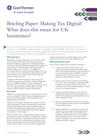 © 2016 Grant Thornton UK LLP. All rights reserved.
Briefing Paper: Making Tax Digital!
What does this mean for UK
businesses?
One of the most important issues facing both business and the tax profession over the next 18
months or so is HMRC's ambitious plans to making tax digital (MTD). The House of Commons'
Treasury Committee and the Federation of Small Businesses have both warned that businesses will
be financially impacted and have urged HMRC to proceed with caution.
What's the issue
David Gauke, the Financial Secretary to the Treasury made it
clear in a speech in December 2015 that the government
intended to embark on a programme of bringing the digital
revolution to Whitehall. Mr Gauke confirmed that "people in all
walks of life are embracing digital technologies and the tax
system should not be an exception". Accordingly, the
government intends "to make fundamental changes to the way
the tax system works, transforming tax administration to make
it more effective, more efficient and easier for people and
businesses to pay their taxes".
According to the Financial Secretary, "these reforms will
transform the experience of millions of taxpayers". Following
this speech, HMRC published a number of consultation
documents and is currently busy analysing the responses. In due
course, the digital programme will be rolled out and UK
businesses will be required to adopt the digital regime.
More detail
HMRC has announced that businesses will be required to file all
tax returns "digitally" by 2020. However, implementation for
each tax will be phased with VAT filing obligations to be
implemented by 1 April 2019.
Filing tax returns digitally will require investment in time and
resource. Businesses will need to purchase and use third party
software, with testing for the systems scheduled to begin in
April 2018 and continuing for approximately 6 months. Once
live, businesses will be required to file VAT returns digitally
either directly or via their agent.
Whilst 2019 seems to be a far distant date, businesses need to
start planning for digital tax filing now. Coupled with a possible
Brexit at the same time, it seems likely that businesses will have
plenty to do if they are to stay ahead and be prepared for the
changes. Indeed, larger businesses have already indicated that
they will require at least a two-year lead time to budget and to
consider and implement any system changes. Some smaller
businesses are not even aware of the MTD proposals.
What problems lay ahead?
There are many bumps in the road ahead. In particular:
 Current VAT & Accounting software is not
sophisticated enough to prepare and submit digital
returns. This means that businesses will need to invest
in new software that "talks" to HMRC's. It is likely
that larger business will need at least two years to
prepare, test and integrate new systems.
 Businesses that are partly exempt for VAT purposes
or have non-business activities are required generally
to apportion the amount of input tax that can be
reclaimed. Off-the-shelf software packages are unlikely
to cater for such apportionment.
 Similarly, any business that has an asset within the
Capital Goods Scheme (CGS) where adjustments to
input VAT are required annually will probably need to
consider bespoke software.
 Businesses operating in the travel sector – operating
the Tour Operators' Margin scheme will also probably
need a bespoke package.
 Budget considerations – any change to systems and
software will need a budget and an implementation
strategy. With the average cost per small business
estimated at £2,000 (and much more for complex or
large businesses), plans need to be made now to
ensure that budgets are set, are adequate and that an
implementation plan is agreed.
 
