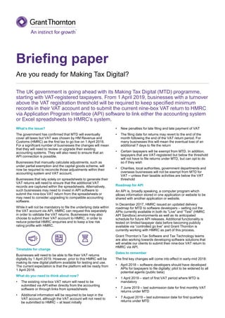 Briefing paper
Are you ready for Making Tax Digital?
The UK government is going ahead with its Making Tax Digital (MTD) programme,
starting with VAT-registered taxpayers. From 1 April 2019, businesses with a turnover
above the VAT registration threshold will be required to keep specified minimum
records in their VAT account and to submit the current nine-box VAT return to HMRC
via Application Program Interface (API) software to link either the accounting system
or Excel spreadsheets to HMRC’s system.
What’s the issue?
The government has confirmed that MTD will eventually
cover all taxes but VAT was chosen by HM Revenue and
Customs (HMRC) as the first tax to go live on 1 April 2019.
For a significant number of businesses the changes will mean
that they will need to review or upgrade their existing
accounting systems. They will also need to ensure that an
API connection is possible.
Businesses that manually calculate adjustments, such as
under partial exemption and the capital goods scheme, will
now be required to reconcile those adjustments within their
accounting system and VAT account.
Businesses that rely solely on spreadsheets to generate their
VAT returns will need to ensure that the additional VAT
records are captured within the spreadsheets. Alternatively,
such businesses may need to invest in API software to
submit the nine-box VAT return from the spreadsheets or
may need to consider upgrading to compatible accounting
software.
While it will not be mandatory to file the underlying data within
the VAT account via API, HMRC can request this separately
in order to validate the VAT returns. Businesses may also
choose to submit their VAT account to HMRC, in order to
reduce potential HMRC enquiries and to keep a low risk
rating profile with HMRC.
Timetable for change
Businesses will need to be able to file their VAT returns
digitally by 1 April 2019. However, prior to this HMRC will be
making its new digital platform available for testing and use.
The current expectation is that the platform will be ready from
1 April 2018.
What do you need to think about now?
• The existing nine-box VAT return will need to be
submitted via API either directly from the accounting
software or through links from spreadsheets
• Additional information will be required to be kept in the
VAT account, although the VAT account will not need to
be submitted to HMRC – at least initially
• New penalties for late filing and late payment of VAT
• The filing date for returns may revert to the end of the
month following the end of the VAT return period. For
many businesses this will mean the eventual loss of an
additional 7 days to file the return
• Certain taxpayers will be exempt from MTD. In addition,
taxpayers that are VAT-registered but below the threshold
will not have to file returns under MTD, but can opt to do
so if they wish
• Charities, local authorities, government departments and
overseas businesses will not be exempt from MTD for
VAT – unless their taxable activities are below the VAT
threshold
Roadmap for API
An API is, broadly speaking, a computer program which
allows information stored in one application or website to be
shared with another application or website.
In December 2017, HMRC issued an updated delivery
roadmap for MTD to software developers – setting out the
APIs currently available in both its “Live” and “Test” (HMRC
API Sandbox) environments as well as its anticipated
schedule for future API releases. Additional functionality is
tested on limited taxpayer data before becoming publicly
available via “controlled go live” and Grant Thornton is
currently working with HMRC as part of this process.
Grant Thornton’s Tax Software and Tax Technology teams
are also working towards developing software solutions that
will enable our clients to submit their nine-box VAT return to
HMRC via API.
Dates to remember
The first key changes will come into effect in early-mid 2018:
• April 2018 – software developers should have developed
APIs for taxpayers to file digitally; pilot to be widened to all
potential agents (public beta)
• 1 April 2019 – start of first VAT period where MTD is
mandatory
• 7 June 2019 – last submission date for first monthly VAT
returns under MTD
• 7 August 2019 – last submission date for first quarterly
returns under MTD
 