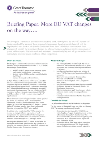 © 2017 Grant Thornton UK LLP. All rights reserved.
Briefing Paper: More EU VAT changes
on the way….
The European Commission has announced a further batch of changes to the EU VAT system. UK
businesses should be aware of these proposed changes even though some of them will only be
implemented after the UK has left the European Union. The Commission considers that these
changes will simplify the compliance burden for affected business and ensure the free movement of
goods and services so that individuals and businesses can seamlessly buy and sell goods and services
in the digital economy under conditions of fair competition.
What’s the issue?
The European Commission has announced that there are to be
a number of major changes introduced to the EU VAT system.
These changes are intended to:
- simplify the VAT system so as to encourage greater
participation in cross-border e-commerce
- level the playing field for suppliers established within
the EU and
- increase the tax yield to Member States.
In April 2016 the EU Commission published its Action Plan
for VAT. The Commission recognised that the current VAT
obligations imposed on businesses within the EU discourage
them from engaging in cross-border e-commerce. Simplifying
VAT obligations should encourage businesses to access and
participate in the single market. The cost to business of VAT
compliance has been estimated at approximately €8,000 for
each Member State in which a business makes supplies. A
significant cost.
The Commission has also recognised that the current system is
not neutral. EU businesses are at a clear competitive
disadvantage to non-EU businesses that can make certain
supplies on a VAT-free basis into the EU. With VAT rates as
high as 27% in some Member States there is substantial
distortion of competition if VAT is not applied.
In addition to the complexity of the VAT system, the EU
operates an exemption for the importation of small
consignments. The operation of Low Value Consignment
Relief means that Member States lose valuable tax revenues
estimated to be in the region of €5 billion per annum.
The proposed changes to the VAT system set out below are
intended to address these main concerns. The changes are to be
phased in over a number of years to enable both businesses and
Member States to make the necessary changes.
What will change?
- The existing Mini One-Stop-Shop (MOSS) is to be
extended to intra-community distance sales of goods
and services and to distance sales of goods from non-
EU countries
- Introduction of global declaration and payment of
import VAT for importers of goods destined for final
consumers
- Removal of intra-community distance selling
thresholds (either €35,000 or €100,000)
- Removal of the existing Low Value Consignment
Relief (LVCR)
- Introduction of a community-wide turnover threshold
for distance sales and an easement in the rules for
identification of customers
- Allowing businesses to apply ‘home’ country rules in
relation to matters such as invoicing and record
keeping
- Greater co-ordination between Member States when
auditing businesses
Timetable for change
The proposed amendments will be introduced in two phases.
The first tranche of changes will come into effect on 1 January
2018. The principal amendments will include:
- the introduction of a threshold of €10,000 below
which the place of supply of digital/electronic services
will remain in the supplier’s Member State. This
should mean that UK micro businesses supplying such
services can do so without the need to register for
either VAT or the MOSS
- the introduction of ‘home’ state rules in connection
with invoicing requirements. This should simplify
matters for businesses that are currently required to
 