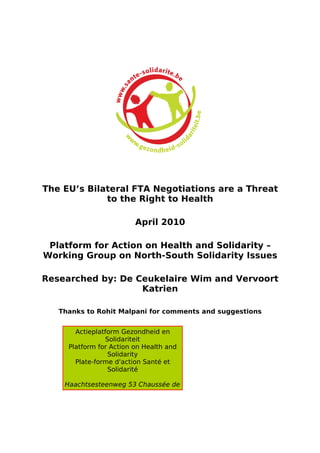 The EU’s Bilateral FTA Negotiations are a Threat
             to the Right to Health

                         April 2010

 Platform for Action on Health and Solidarity –
Working Group on North-South Solidarity Issues

Researched by: De Ceukelaire Wim and Vervoort
                   Katrien

   Thanks to Rohit Malpani for comments and suggestions


       Actieplatform Gezondheid en
                Solidariteit
     Platform for Action on Health and
                 Solidarity
       Plate-forme d'action Santé et
                 Solidarité

    Haachtsesteenweg 53 Chaussée de
 