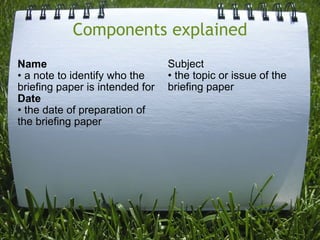 Components explained Name • a note to identify who the briefing paper is intended for Date • the date of preparation of the briefing paper Subject • the topic or issue of the briefing paper