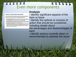 Even more components Analysis • identify significant aspects of the topic or issue • identify the options or courses of action that should be considered, including details about the advantages and disadvantages of each • identify actions currently taken or recommended to address the issue