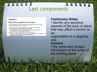 Last components Cautionary Notes • identify any sensitive aspects of the topic or issue that may affect a person or an organization in a negative way Contact • the name and contact information of the writer of the briefing paper