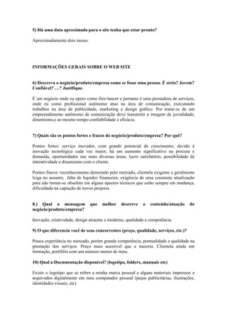 5) Há uma data aproximada para o site tenha que estar pronto?

Aproximadamente dois meses.




INFORMAÇÕES GERAIS SOBRE O WEB SITE


6) Descreva o negócio/produto/empresa como se fosse uma pessoa. É sério? Jovem?
Confiável? …? Justifique.

É um negócio onde eu opero como free-lancer e portanto é uma prestadora de serviços,
onde eu como profissional autônomo atuo na área de comunicação, executando
trabalhos na área de publicidade, marketing e design gráfico. Por tratar-se de um
empreendimento autônomo de comunicação deve transmitir a imagem de jovialidade,
dinamismo,e ao mesmo tempo confiabilidade e eficácia.


7) Quais são os pontos fortes e fracos do negócio/produto/empresa? Por quê?

Pontos fortes: serviço inovador, com grande potencial de crescimento; devido à
inovação tecnológica cada vez maior, há um aumento significativo na procura e
demanda, oportunidades nas mais diversas áreas, lucro satisfatório, possibilidade de
interatividade e dinamismo com o cliente.

Pontos fracos: reconhecimento demorado pelo mercado, clientela exigente e geralmente
leiga no assunto, falta de liquidez financeira, exigência de uma constante atualização
para não tornar-se obsoleto em alguns apectos técnicos que estão sempre em mudança,
dificuldade na captação de novos projetos.


8.) Qual a mensagem           que    melhor    descreve    o   conteúdo/atuação     do
negócio/produto/empresa?

Inovação, criatividade, design atraente e moderno, qualidade e competência.

9) O que diferencia você de seus concorrentes (preço, qualidade, serviços, etc.)?

Pouca experiência no mercado, porém grande competência, pontualidade e qualidade na
prestação dos serviços. Preço mais acessível que a maioria. Clientela ainda em
formação, portfólio com um número menor de itens.

10) Qual a Documentação disponível? (logotipo, folders, manuais etc)

Existe o logotipo que se refere a minha marca pessoal e alguns materiais impressos e
arquivados digitalmente em meu computador pessoal (peças publicitárias, ilustrações,
identidades visuais, etc)
 
