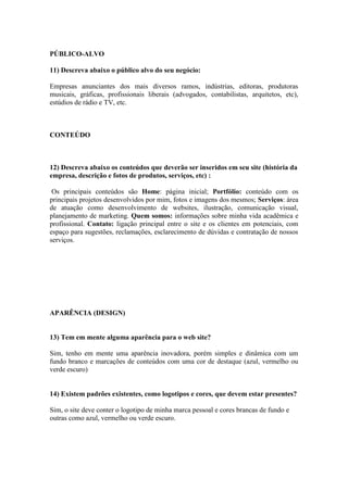 PÚBLICO-ALVO

11) Descreva abaixo o público alvo do seu negócio:

Empresas anunciantes dos mais diversos ramos, indústrias, editoras, produtoras
musicais, gráficas, profissionais liberais (advogados, contabilistas, arquitetos, etc),
estúdios de rádio e TV, etc.



CONTEÚDO



12) Descreva abaixo os conteúdos que deverão ser inseridos em seu site (história da
empresa, descrição e fotos de produtos, serviços, etc) :

 Os principais conteúdos são Home: página inicial; Portfólio: conteúdo com os
principais projetos desenvolvidos por mim, fotos e imagens dos mesmos; Serviços: área
de atuação como desenvolvimento de websites, ilustração, comunicação visual,
planejamento de marketing. Quem somos: informações sobre minha vida acadêmica e
profissional. Contato: ligação principal entre o site e os clientes em potenciais, com
espaço para sugestões, reclamações, esclarecimento de dúvidas e contratação de nossos
serviços.




APARÊNCIA (DESIGN)


13) Tem em mente alguma aparência para o web site?

Sim, tenho em mente uma aparência inovadora, porém simples e dinâmica com um
fundo branco e marcações de conteúdos com uma cor de destaque (azul, vermelho ou
verde escuro)


14) Existem padrões existentes, como logotipos e cores, que devem estar presentes?

Sim, o site deve conter o logotipo de minha marca pessoal e cores brancas de fundo e
outras como azul, vermelho ou verde escuro.
 