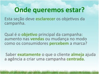Onde	
  queremos	
  estar?	
  
Esta	
  seção	
  deve	
  esclarecer	
  os	
  obje=vos	
  da	
  
campanha.	
  	
  
	
  
Qual	
  é	
  o	
  obje1vo	
  principal	
  da	
  campanha:	
  
aumento	
  nas	
  vendas	
  ou	
  mudança	
  no	
  modo	
  
como	
  os	
  consumidores	
  percebem	
  a	
  marca?	
  
	
  
	
  Saber	
  exatamente	
  o	
  que	
  o	
  cliente	
  almeja	
  ajuda	
  
a	
  agência	
  a	
  criar	
  uma	
  campanha	
  centrada.	
  
 