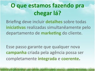 O	
  que	
  estamos	
  fazendo	
  pra	
  
                 chegar	
  lá?	
  
Brieﬁng	
  deve	
  incluir	
  detalhes	
  sobre	
  todas	
  
inicia1vas	
  realizadas	
  simultanêamente	
  pelo	
  
departamento	
  de	
  marke1ng	
  do	
  cliente.	
  
	
  	
  
Esse	
  passo	
  garante	
  que	
  qualquer	
  nova	
  
campanha	
  criada	
  pela	
  agência	
  possa	
  ser	
  
completamente	
  integrada	
  e	
  coerente.	
  
 