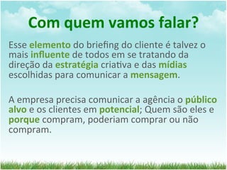 Com	
  quem	
  vamos	
  falar?	
  
Esse	
  elemento	
  do	
  brieﬁng	
  do	
  cliente	
  é	
  talvez	
  o	
  
mais	
  inﬂuente	
  de	
  todos	
  em	
  se	
  tratando	
  da	
  
direção	
  da	
  estratégia	
  cria=va	
  e	
  das	
  mídias	
  
escolhidas	
  para	
  comunicar	
  a	
  mensagem.	
  	
  
	
  
A	
  empresa	
  precisa	
  comunicar	
  a	
  agência	
  o	
  público	
  
alvo	
  e	
  os	
  clientes	
  em	
  potencial;	
  Quem	
  são	
  eles	
  e	
  
porque	
  compram,	
  poderiam	
  comprar	
  ou	
  não	
  
compram.	
  
 