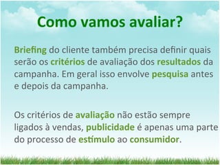 Como	
  vamos	
  avaliar?	
  
Brieﬁng	
  do	
  cliente	
  também	
  precisa	
  deﬁnir	
  quais	
  
serão	
  os	
  critérios	
  de	
  avaliação	
  dos	
  resultados	
  da	
  
campanha.	
  Em	
  geral	
  isso	
  envolve	
  pesquisa	
  antes	
  
e	
  depois	
  da	
  campanha.	
  
	
  
Os	
  critérios	
  de	
  avaliação	
  não	
  estão	
  sempre	
  
ligados	
  à	
  vendas,	
  publicidade	
  é	
  apenas	
  uma	
  parte	
  
do	
  processo	
  de	
  esQmulo	
  ao	
  consumidor.	
  
 