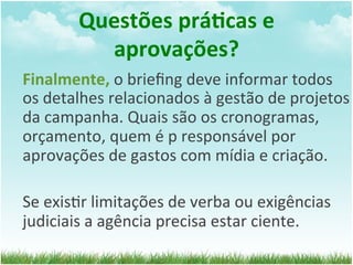 Questões	
  prá1cas	
  e	
  
             aprovações?	
  
Finalmente,	
  o	
  brieﬁng	
  deve	
  informar	
  todos	
  
os	
  detalhes	
  relacionados	
  à	
  gestão	
  de	
  projetos	
  
da	
  campanha.	
  Quais	
  são	
  os	
  cronogramas,	
  
orçamento,	
  quem	
  é	
  p	
  responsável	
  por	
  
aprovações	
  de	
  gastos	
  com	
  mídia	
  e	
  criação.	
  
	
  
Se	
  exis=r	
  limitações	
  de	
  verba	
  ou	
  exigências	
  
judiciais	
  a	
  agência	
  precisa	
  estar	
  ciente.	
  
 