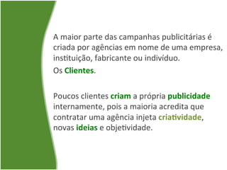 A	
  maior	
  parte	
  das	
  campanhas	
  publicitárias	
  é	
  
criada	
  por	
  agências	
  em	
  nome	
  de	
  uma	
  empresa,	
  
ins=tuição,	
  fabricante	
  ou	
  indivíduo.	
  	
  
Os	
  Clientes.	
  
	
  
Poucos	
  clientes	
  criam	
  a	
  própria	
  publicidade	
  
internamente,	
  pois	
  a	
  maioria	
  acredita	
  que	
  
contratar	
  uma	
  agência	
  injeta	
  cria1vidade,	
  
novas	
  ideias	
  e	
  obje=vidade.	
  
 