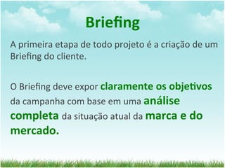 Brieﬁng	
  
A	
  primeira	
  etapa	
  de	
  todo	
  projeto	
  é	
  a	
  criação	
  de	
  um	
  
Brieﬁng	
  do	
  cliente.	
  	
  
	
  
O	
  Brieﬁng	
  deve	
  expor	
  claramente	
  os	
  obje1vos	
  
da	
  campanha	
  com	
  base	
  em	
  uma	
  análise	
  
completa	
  da	
  situação	
  atual	
  da	
  marca	
  e	
  do	
  
mercado.	
  
 
