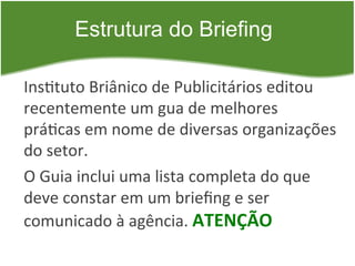Estrutura do Briefing

Ins=tuto	
  Briânico	
  de	
  Publicitários	
  editou	
  
recentemente	
  um	
  gua	
  de	
  melhores	
  
prá=cas	
  em	
  nome	
  de	
  diversas	
  organizações	
  
do	
  setor.	
  
O	
  Guia	
  inclui	
  uma	
  lista	
  completa	
  do	
  que	
  
deve	
  constar	
  em	
  um	
  brieﬁng	
  e	
  ser	
  
comunicado	
  à	
  agência.	
  ATENÇÃO	
  
 