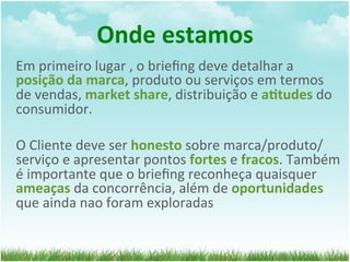 Onde	
  estamos	
  
Em	
  primeiro	
  lugar	
  ,	
  o	
  brieﬁng	
  deve	
  detalhar	
  a	
  
posição	
  da	
  marca,	
  produto	
  ou	
  serviços	
  em	
  termos	
  
de	
  vendas,	
  market	
  share,	
  distribuição	
  e	
  a1tudes	
  do	
  
consumidor.	
  	
  
	
  
O	
  Cliente	
  deve	
  ser	
  honesto	
  sobre	
  marca/produto/
serviço	
  e	
  apresentar	
  pontos	
  fortes	
  e	
  fracos.	
  Também	
  
é	
  importante	
  que	
  o	
  brieﬁng	
  reconheça	
  quaisquer	
  
ameaças	
  da	
  concorrência,	
  além	
  de	
  oportunidades	
  
que	
  ainda	
  nao	
  foram	
  exploradas	
  
 
