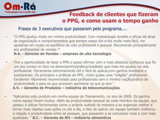 Feedback de clientes que fizeram
                                  o PPG, e como usam o tempo ganho
       Frases de 3 executivos que passaram pelo programa....
•   “O PPG ajudou muito em minha produtividade. Com metodologia simples e eficaz dá dicas
    de organização e comportamentos que tornam nosso dia-a-dia muito mais fácil, me
    ajudando em muito no equilíbrio da vida profissional e pessoal. Recomendo principalmente
    aos profissionais de vendas !”
    N.A. - Gerente de Vendas – empresa de alta tecnologia

•   Tive a oportunidade de fazer o PPG e posso afirmar com a mais absoluta confiança que foi
    um dos cursos no foco no desempenho/prática/resultado que mais me ajudou na vida
    profissional. Ferramenta extremamente útil e fácil de aplicar,com ganhos imediatos e
    substanciais. Os princípios e práticas do PPG, viram quase uma "religião" profissional.
    Excelente! Altamente recomendado para profissionais sem a minima noção/prática de
    produtividade e para os que precisam aprimorar as que ja tem.”
    A.V. – Gerente de Produtos – indústria de telecomunicações

•   “Aplicamos este produto em minha equipe de Treinamento, no ano de 2009. Os ganhos
    como equipe foram muitos. Além da produtividade pessoal de cada membro da equipe, que
    passou a utilizar ferramentas como o próprio outlook de maneira a se organizar melhor e
    tornar mais rápidas suas ações no dia a dia, o fato de aplicar em equipe também melhorou
    a relação e produtividade entre as pessoas, que passaram a se comunicar mais e com mais
    qualidade. “ B.C. – Gerente de RH – indústria alimentícia
 