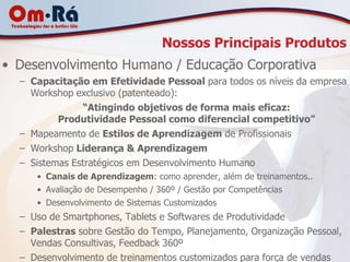 Nossos Principais Produtos
• Desenvolvimento Humano / Educação Corporativa
  – Capacitação em Efetividade Pessoal para todos os níveis da empresa
    Workshop exclusivo (patenteado):
               “Atingindo objetivos de forma mais eficaz:
          Produtividade Pessoal como diferencial competitivo”
  – Mapeamento de Estilos de Aprendizagem de Profissionais
  – Workshop Liderança & Aprendizagem
  – Sistemas Estratégicos em Desenvolvimento Humano
     • Canais de Aprendizagem: como aprender, além de treinamentos..
     • Avaliação de Desempenho / 360º / Gestão por Competências
     • Desenvolvimento de Sistemas Customizados
  – Uso de Smartphones, Tablets e Softwares de Produtividade
  – Palestras sobre Gestão do Tempo, Planejamento, Organização Pessoal,
    Vendas Consultivas, Feedback 360º
  – Desenvolvimento de treinamentos customizados para força de vendas
 