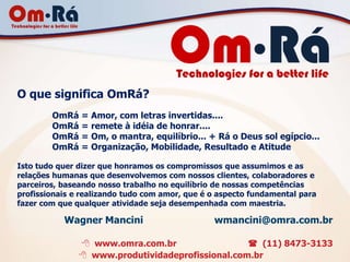 O que significa OmRá?
        OmRá = Amor, com letras invertidas....
        OmRá = remete à idéia de honrar....
        OmRá = Om, o mantra, equilíbrio... + Rá o Deus sol egípcio...
        OmRá = Organização, Mobilidade, Resultado e Atitude

Isto tudo quer dizer que honramos os compromissos que assumimos e as
relações humanas que desenvolvemos com nossos clientes, colaboradores e
parceiros, baseando nosso trabalho no equilíbrio de nossas competências
profissionais e realizando tudo com amor, que é o aspecto fundamental para
fazer com que qualquer atividade seja desempenhada com maestria.

           Wagner Mancini                       wmancini@omra.com.br

                www.omra.com.br                   (11) 8473-3133
                www.produtividadeprofissional.com.br
 