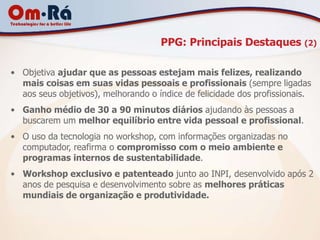 PPG: Principais Destaques (2)

• Objetiva ajudar que as pessoas estejam mais felizes, realizando
  mais coisas em suas vidas pessoais e profissionais (sempre ligadas
  aos seus objetivos), melhorando o índice de felicidade dos profissionais.
• Ganho médio de 30 a 90 minutos diários ajudando às pessoas a
  buscarem um melhor equilíbrio entre vida pessoal e profissional.
• O uso da tecnologia no workshop, com informações organizadas no
  computador, reafirma o compromisso com o meio ambiente e
  programas internos de sustentabilidade.
• Workshop exclusivo e patenteado junto ao INPI, desenvolvido após 2
  anos de pesquisa e desenvolvimento sobre as melhores práticas
  mundiais de organização e produtividade.
 