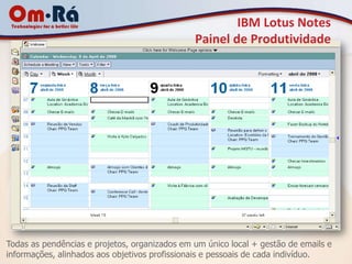 IBM Lotus Notes
                                               Painel de Produtividade




Todas as pendências e projetos, organizados em um único local + gestão de emails e
informações, alinhados aos objetivos profissionais e pessoais de cada indivíduo.
 