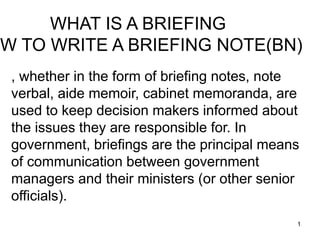 1
, whether in the form of briefing notes, note
verbal, aide memoir, cabinet memoranda, are
used to keep decision makers informed about
the issues they are responsible for. In
government, briefings are the principal means
of communication between government
managers and their ministers (or other senior
officials).
WHAT IS A BRIEFING
OW TO WRITE A BRIEFING NOTE(BN)
 