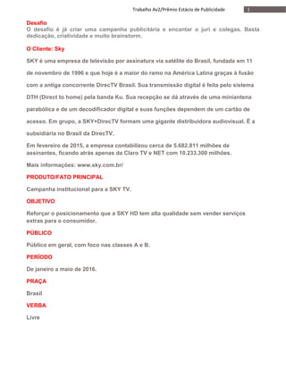 1Trabalho Av2/Prêmio Estácio de Publicidade
Desafio
O desafio é já criar uma campanha publicitária e encantar o juri e colegas. Basta
dedicação, criatividade e muito brainstorm.
O Cliente: Sky
SKY é uma empresa de televisão por assinatura via satélite do Brasil, fundada em 11
de novembro de 1996 e que hoje é a maior do ramo na América Latina graças à fusão
com a antiga concorrente DirecTV Brasil. Sua transmissão digital é feita pelo sistema
DTH (Direct to home) pela banda Ku. Sua recepção se dá através de uma miniantena
parabólica e de um decodificador digital e suas funções dependem de um cartão de
acesso. Em grupo, a SKY+DirecTV formam uma gigante distribuidora audiovisual. É a
subsidiária no Brasil da DirecTV.
Em fevereiro de 2015, a empresa contabilizou cerca de 5.682.811 milhões de
assinantes, ficando atrás apenas da Claro TV e NET com 10.233.300 milhões.
Mais informações: www.sky.com.br/
PRODUTO/FATO PRINCIPAL
Campanha institucional para a SKY TV.
OBJETIVO
Reforçar o posicionamento que a SKY HD tem alta qualidade sem vender serviços
extras para o consumidor.
PÚBLICO
Público em geral, com foco nas classes A e B.
PERÍODO
De janeiro a maio de 2016.
PRAÇA
Brasil
VERBA
Livre
 