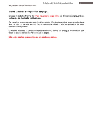 2Trabalho Av2/Prêmio Estácio de Publicidade
Regras Gerais do Trabalho Av2
Mínimo 3, máximo 5 componentes por grupo.
Entrega do trabalho final no dia 17 de novembro, terça-feira, até 21h com comprovante de
realização da Avaliação Institucional.
Os trabalhos entregues após este horário e até às 10h do dia seguinte sofrerão redução de
50% da nota do trabalho escrito. Depois desta data e horário, não serão aceitos trabalhos
sob nenhum argumento.
O trabalho impresso (+ CD devidamente identificado) deverá ser entregue encadernado com
todas as etapas solicitadas no briefing e as peças.
Não serão aceitas peças soltas ou em pastas ou caixas.
 