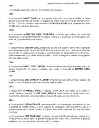 10Trabalho Av2/Prêmio Estácio de Publicidade
1964
● Introdução da primeira lata com anel para abertura superior.
1982
● Lançamento da DIET COKE que, em apenas dois anos, tornou-se a bebida de baixa
caloria mais conhecida do mundo e a segunda de maior sucesso depois da própria COCA-
COLA. O produto, também conhecido como COCA-COLA LIGHT, está disponível em mais
de 150 países ao redor do mundo.
1983
● Lançamento da CAFFEINE FREE COCA-COLA, a versão sem cafeína do tradicional
refrigerante. A versão DIET também foi lançada neste ano e atualmente é comercializada em
mais de 25 países ao redor do mundo.
1985
● Lançamento da CHERRY COKE, refrigerante de cola com sabor de cereja. O novo produto
era a terceira extensão da marca COCA-COLA e o primeiro com sabor. Atualmente pode ser
encontrado em restaurantes, farmácias e supermercados de aproximadamente 22 países.
Seus maiores mercados são os Estados Unidos, Canadá e a Inglaterra, onde é muito popular
entre os adolescentes.
1986
● Lançamento da DIET COKE CHERRY, a versão dietética do refrigerante com sabor de
cereja. Atualmente, em alguns mercados, esta versão é chamada de CHERRY COKE
ZERO.
2001
● Lançamento da DIET COKE WITH LEMON, refrigerante de cola com um toque especial de
limão. O novo refrigerante cítrico se tornou um hit de sucesso.
2002
● Lançamento da VANILLA COKE, a clássica COCA-COLA com sabor de baunilha. A
versão dietética, batizada de DIET COKE VANILLA, seria introduzida neste mesmo ano.
Atualmente o produto é comercializado em mais de 25 países ao redor do mundo.
2004
● Lançamento da COCA-COLA C2, uma nova versão com metade dos carboidratos, açúcar
e calorias da versão normal. O novo produto foi introduzido primeiramente no Japão e
posteriormente nos Estados Unidos e Canadá. Hoje está disponível em seis mercados
mundiais.
● Lançamento da DIET COKE LIME, versão do refrigerante light misturado com o sabor lima,
introduzido para tentar barrar o grande avanço da rival Pepsi Twist. Atualmente o produto
está disponível em mais de 30 países ao redor do mundo.
 